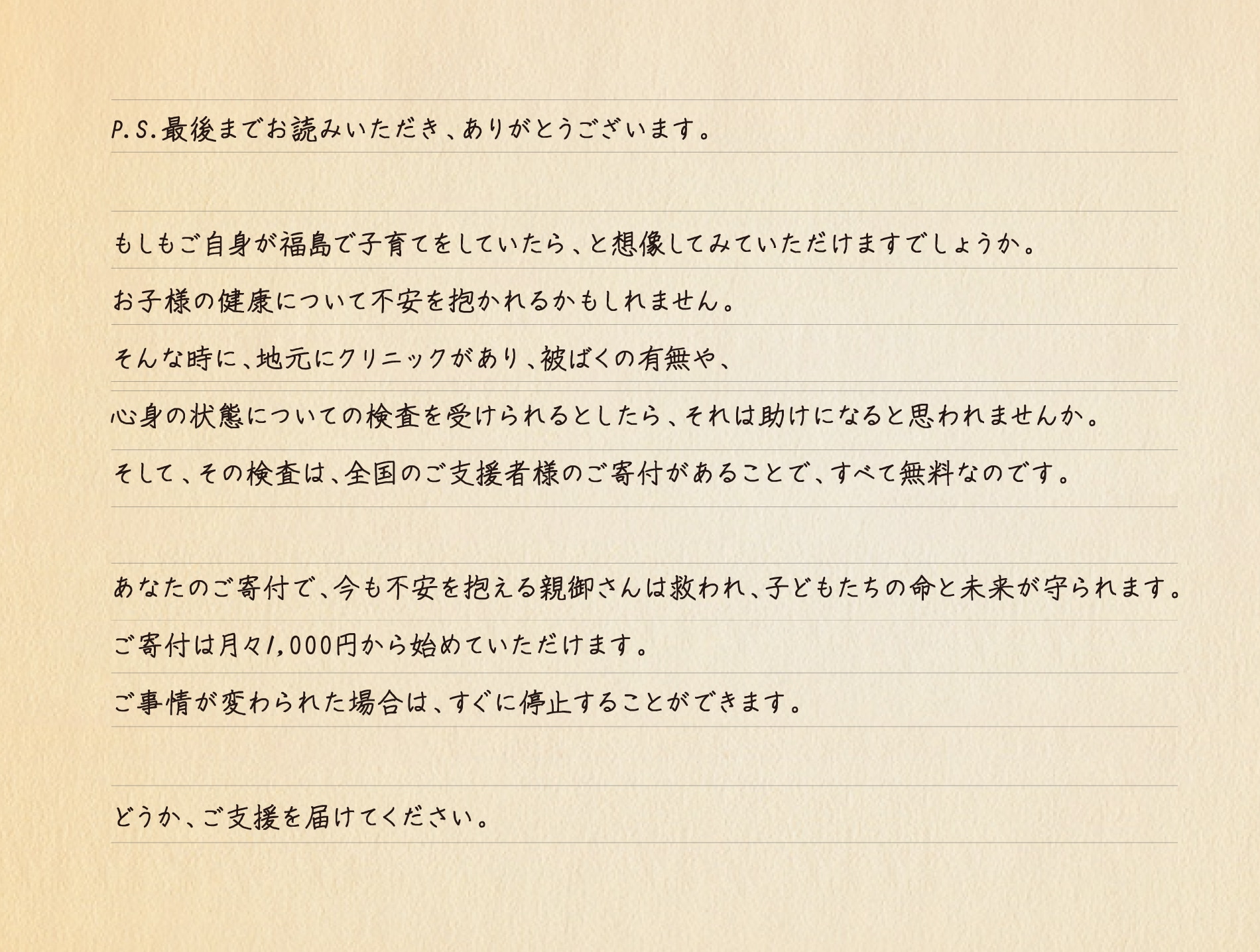 P.S.最後までお読みいただき、ありがとうございます。もしもご自身が福島で子育てをしていたら、と想像してみていただけますでしょうか。お子様の健康について不安を抱かれるかもしれません。そんな時に、地元にクリニックがあり、被ばくの有無や、心身の状態についての検査を受けられるとしたら、それは助けになると思われませんか。そして、その検査は、全国のご支援者様のご寄付があることで、すべて無料なのです。あなたのご寄付で、今も不安を抱える親御さんは救われ、子どもたちの命と未来が守られます。ご寄付は月々1,000円から始めていただけます。ご事情が変わられた場合は、すぐに停止することができます。どうか、ご支援を届けてください。