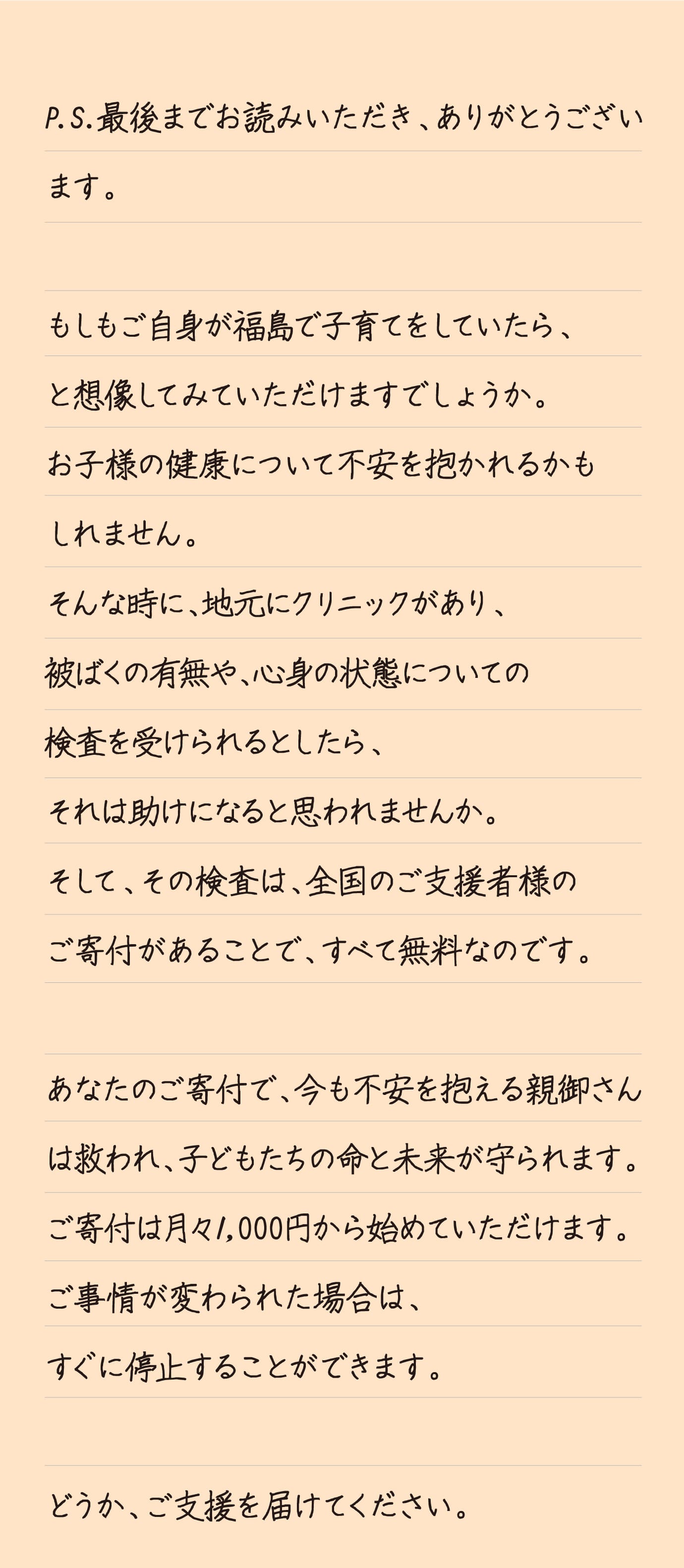 P.S.最後までお読みいただき、ありがとうございます。もしもご自身が福島で子育てをしていたら、と想像してみていただけますでしょうか。お子様の健康について不安を抱かれるかもしれません。そんな時に、地元にクリニックがあり、被ばくの有無や、心身の状態についての検査を受けられるとしたら、それは助けになると思われませんか。そして、その検査は、全国のご支援者様のご寄付があることで、すべて無料なのです。あなたのご寄付で、今も不安を抱える親御さんは救われ、子どもたちの命と未来が守られます。ご寄付は月々1,000円から始めていただけます。ご事情が変わられた場合は、すぐに停止することができます。どうか、ご支援を届けてください。