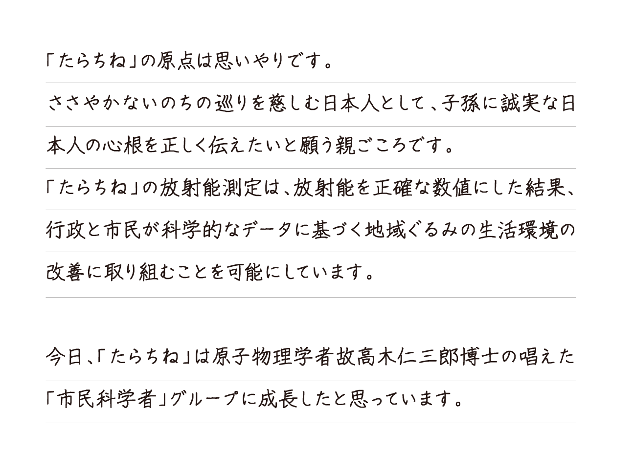 「たらちね」の原点は思いやりです。ささやかないのちの巡りを慈しむ日本人として、子孫に誠実な日本人の心根を正しく伝えたいと願う親ごころです。「たらちね」の放射能測定は、放射能を正確な数値にした結果、行政と市民が科学的なデータに基づく地域ぐるみの生活環境の改善に取り組むことを可能にしています。今日、「たらちね」は原子物理学者故高木仁三郎博士の唱えた「市民科学者」グループに成長したと思っています。