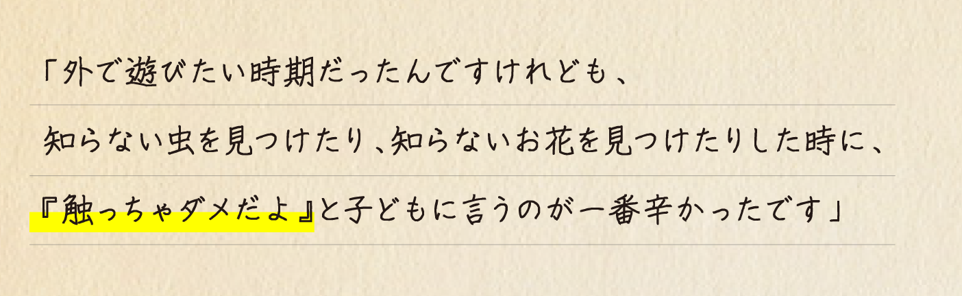 「外で遊びたい時期だったんですけれども、知らない虫を見つけたり、知らないお花を見つけたりした時に、『触っちゃダメだよ』と子どもに言うのが一番辛かったです」