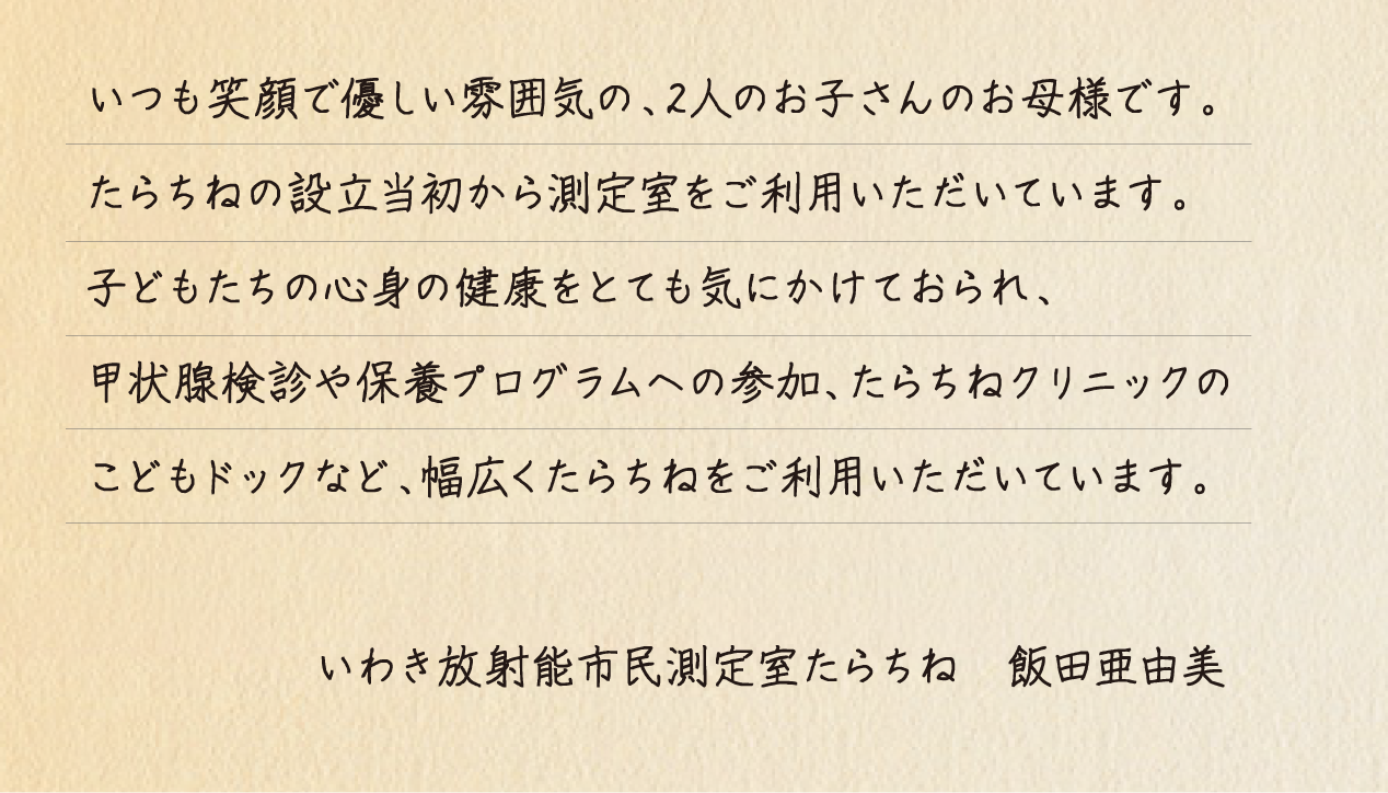 いつも笑顔で優しい雰囲気の、2人のお子さんのお母様です。たらちねの設立当初から測定室をご利用いただいています。子どもたちの心身の健康をとても気にかけておられ、甲状腺検診や保養プログラムへの参加、たらちねクリニックのこどもドックなど、幅広くたらちねをご利用いただいています。いわき放射能市民測定室たらちね 飯田亜由美