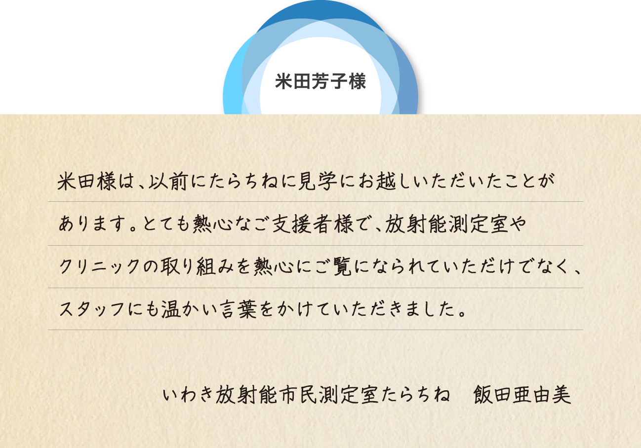 米田芳子様 米田様は、以前にたらちねに見学にお越しいただいたことがあります。とても熱心なご支援者様で、放射能測定室やクリニックの取り組みを熱心にご覧になられていただけでなく、スタッフにも温かい言葉をかけていただきました。いわき放射能市民測定室たらちね　飯田亜由美